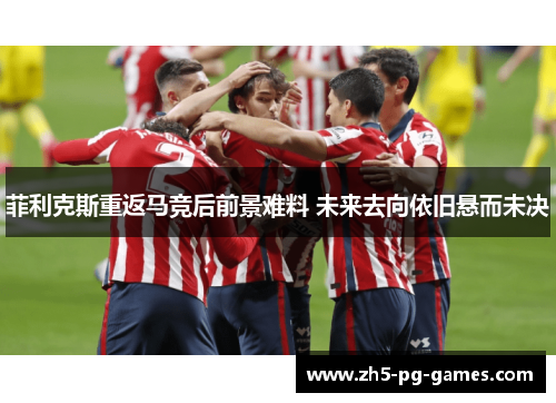 菲利克斯重返马竞后前景难料 未来去向依旧悬而未决